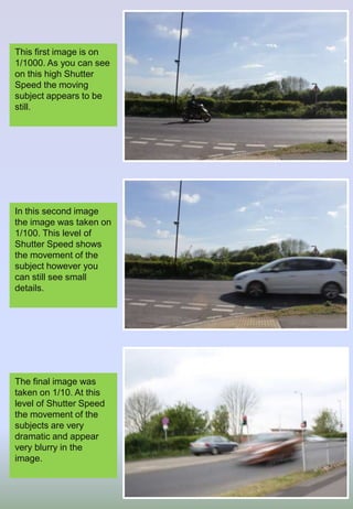 This first image is on
1/1000. As you can see
on this high Shutter
Speed the moving
subject appears to be
still.
In this second image
the image was taken on
1/100. This level of
Shutter Speed shows
the movement of the
subject however you
can still see small
details.
The final image was
taken on 1/10. At this
level of Shutter Speed
the movement of the
subjects are very
dramatic and appear
very blurry in the
image.
 