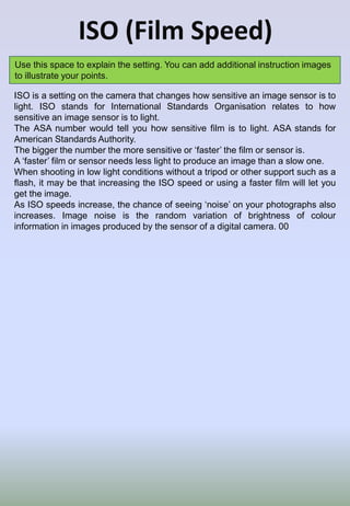 ISO (Film Speed)
Use this space to explain the setting. You can add additional instruction images
to illustrate your points.
ISO is a setting on the camera that changes how sensitive an image sensor is to
light. ISO stands for International Standards Organisation relates to how
sensitive an image sensor is to light.
The ASA number would tell you how sensitive film is to light. ASA stands for
American Standards Authority.
The bigger the number the more sensitive or ‘faster’ the film or sensor is.
A ‘faster’ film or sensor needs less light to produce an image than a slow one.
When shooting in low light conditions without a tripod or other support such as a
flash, it may be that increasing the ISO speed or using a faster film will let you
get the image.
As ISO speeds increase, the chance of seeing ‘noise’ on your photographs also
increases. Image noise is the random variation of brightness of colour
information in images produced by the sensor of a digital camera. 00
 