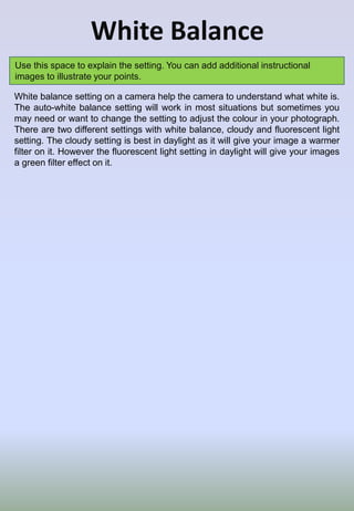White Balance
Use this space to explain the setting. You can add additional instructional
images to illustrate your points.
White balance setting on a camera help the camera to understand what white is.
The auto-white balance setting will work in most situations but sometimes you
may need or want to change the setting to adjust the colour in your photograph.
There are two different settings with white balance, cloudy and fluorescent light
setting. The cloudy setting is best in daylight as it will give your image a warmer
filter on it. However the fluorescent light setting in daylight will give your images
a green filter effect on it.
 