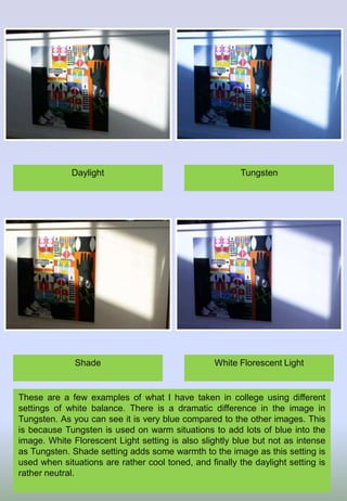 These are a few examples of what I have taken in college using different
settings of white balance. There is a dramatic difference in the image in
Tungsten. As you can see it is very blue compared to the other images. This
is because Tungsten is used on warm situations to add lots of blue into the
image. White Florescent Light setting is also slightly blue but not as intense
as Tungsten. Shade setting adds some warmth to the image as this setting is
used when situations are rather cool toned, and finally the daylight setting is
rather neutral.
TungstenDaylight
White Florescent LightShade
 
