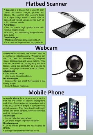 Flatbed Scanner
A scanner is a device that is used to scan
printed documents, images, pictures and
objects. The scanner often converts these
to a digital image which in result can be
opened and viewed using a device such as
a PC, tablet or mobile.
Advantages
• You can create high quality scans with
minimal imperfections.
• Capturing and transferring images is often
quite quick.
Disadvantages
• Most scanners can only scan up to A4.
• Scanners are large and not very portable.
Webcam
A webcam is a camera that is often used as
a method of videotelephony. Webcams can
also be used for surveillance, computer
vision, broadcasting and video making. They
can also be used for photography and time
lapses, using the computer as a device to
record multiple pictures over a period of time.
Advantages
• Webcams are cheap.
• Easy to use (plug in and use).
Disadvantages
• Because they are small they capture a low
quality image.
• Security Issues (hacking).
Mobile Phone
A mobile phone is a camera phone device
that has the ability to capture photographs
and video. Camera phones came about in the
early 2000’s and are simple in comparison to
digital cameras. They have fixed focal length
lenses and small sensors, which can impede
on their performance.
Advantages
• You can take them anywhere.
• Can share images to people instantly.
Disadvantages
• Due to lenses, phones are not as good as
DSLRs.
• Storage can quickly become an issue.
 
