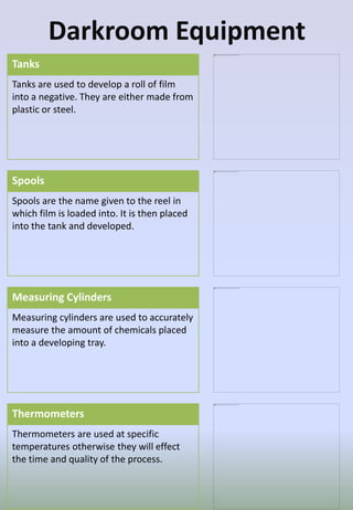 Darkroom Equipment
Tanks
Tanks are used to develop a roll of film
into a negative. They are either made from
plastic or steel.
Spools
Spools are the name given to the reel in
which film is loaded into. It is then placed
into the tank and developed.
Measuring Cylinders
Measuring cylinders are used to accurately
measure the amount of chemicals placed
into a developing tray.
Thermometers
Thermometers are used at specific
temperatures otherwise they will effect
the time and quality of the process.
 