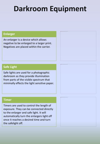 Darkroom Equipment
Enlarger
An enlarger is a device which allows
negative to be enlarged to a larger print.
Negatives are placed within the carrier.
Safe Light
Safe lights are used for a photographic
darkroom as they provide illumination
from parts of the visible spectrum that
minimally effects the light sensitive paper.
Timer
Timers are used to control the length of
exposure. They can be connected directly
to the enlarger and safe light. It will
automatically turn the enlargers light off
once it reaches a desired time and turn
the safelight off.
 