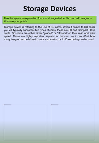 Storage Devices
Use this space to explain two forms of storage device. You can add images to
illustrate your points.
Storage device is referring to the use of SD cards. When it comes to SD cards
you will typically encounter two types of cards, these are SD and Compact Flash
cards. SD cards are either either “graded” or “classed” on their read and write
speed. These are highly important aspects for the card, as it can affect how
many images can be taken in quick succession, or if HD recording can be used.
 
