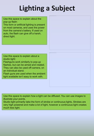 Lighting a Subject
Use this space to explain about the
pop-up flash:
This form or artificial lighting is present
on most cameras, and uses the power
from the camera’s battery. If used on
auto, the flash can give off a harsh,
direct light.
Use this space to explain about a
studio light:
Flashguns work similarly to pop-up
flashes, but can be aimed and rotated.
They can also be used off-camera, on
an individual stand.
Flash guns are used when the ambient
light available isn’t easy to work with.
Use this space to explain how a light can be diffused. You can use images to
illustrate your points.
Studio light primarily take the form of strobe or continuous lights, Strobes are
very high powered and make a lot of light, however a continuous light creates
much less light.
 