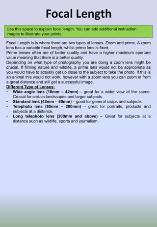 Focal Length
Use this space to explain focal length. You can add additional instruction
images to illustrate your points.
Focal Length is is where there are two types of lenses. Zoom and prime. A zoom
lens has a variable focal length, whilst prime lens is fixed.
Prime lenses often are of better quality and have a higher maximum aperture
value meaning that there is a better quality.
Depending on what type of photography you are doing a zoom lens might be
crucial. If filming nature and wildlife, a prime lens would not be appropriate as
you would have to actually get up close to the subject to take the photo. If this is
an animal this would not work, however with a zoom lens you can zoom in from
a great distance and still get a successful image.
Different Type of Lenses:
• Wide angle lens (10mm – 42mm) – great for a wider view of the scene.
Crucial for certain landscapes and larger subjects.
• Standard lens (43mm – 80mm) – good for general snaps and subjects.
• Telephoto lens (85mm – 200mm) – great for portraits, products and
subjects at a distance.
• Long telephoto lens (200mm and above) – Great for subjects at a
distance such as wildlife, sports and journalism.
 