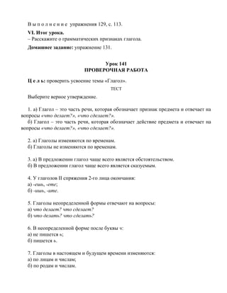 В ы п о л н е н и е упражнения 129, с. 113.
VI. Итог урока.
– Расскажите о грамматических признаках глагола.
Домашнее задание: упражнение 131.
Урок 141
ПРОВЕРОЧНАЯ РАБОТА
Ц е л ь: проверить усвоение темы «Глагол».
ТЕСТ
Выберите верное утверждение.
1. а) Глагол – это часть речи, которая обозначает признак предмета и отвечает на
вопросы «что делает?», «что сделает?».
б) Глагол – это часть речи, которая обозначает действие предмета и отвечает на
вопросы «что делает?», «что сделает?».
2. а) Глаголы изменяются по временам.
б) Глаголы не изменяются по временам.
3. а) В предложении глагол чаще всего является обстоятельством.
б) В предложении глагол чаще всего является сказуемым.
4. У глаголов II спряжения 2-го лица окончания:
а) -ешь, -ете;
б) -ишь, -ите.
5. Глаголы неопределенной формы отвечают на вопросы:
а) что делает? что сделает?
б) что делать? что сделать?
6. В неопределенной форме после буквы ч:
а) не пишется ь;
б) пишется ь.
7. Глаголы в настоящем и будущем времени изменяются:
а) по лицам и числам;
б) по родам и числам.
 