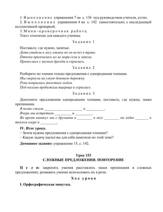 1. В ы п о л н е н и е упражнения 7 на с. 136 под руководством учителя, устно.
2. В ы п о л н е н и е упражнения 4 на с. 142 самостоятельно, с последующей
коллективной проверкой.
3. М и н и - п р о в е р о ч н а я р а б о т а.
Текст отпечатан для каждого ученика.
З а д а н и е 1
Поставьте, где нужно, запятые.
Дети увидели в лесу ежика но он исчез в траве.
Птичка примчалась из-за моря села и запела.
Пронеслись с шумом дрозды и скрылись.
З а д а н и е 2
Разберите по членам только предложения с однородными членами.
Мы свернули на узкую боковую дорожку.
Река покрылась толстым льдом.
Под ногами пробежала ящерица и скрылась.
З а д а н и е 3
Дополните предложения однородными членами, поставьте, где нужно, знаки
препинания.
В полях сжали __________ __________ и __________.
Вчера мы встретили _________ и _________.
Во время каникул мы с друзьями и ________ в лесу ________ на лодке _______ в
теплом озере и _________.
IV. Итог урока.
– Зачем нужны предложения с однородными членами?
– Какую задачу (цель) вы для себя наметили по этой теме?
Домашнее задание: упражнение 15, с. 142.
Урок 153
СЛОЖНЫЕ ПРЕДЛОЖЕНИЯ. ПОВТОРЕНИЕ
Ц е л и: закрепить умения расставлять знаки препинания в сложных
предложениях; развивать умение использовать их в речи.
Х о д у р о к а
I. Орфографическая минутка.
 