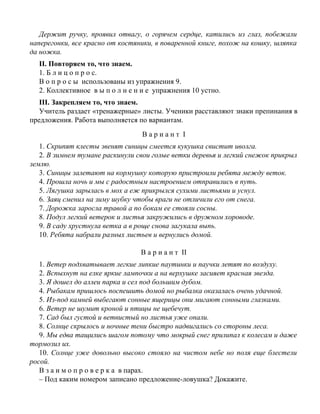 Держит ручку, проявил отвагу, о горячем сердце, катились из глаз, побежали
наперегонки, все красно от костяники, в поваренной книге, похож на кошку, шляпка
да ножка.
II. Повторяем то, что знаем.
1. Б л и ц о п р о с.
В о п р о с ы использованы из упражнения 9.
2. Коллективное в ы п о л н е н и е упражнения 10 устно.
III. Закрепляем то, что знаем.
Учитель раздает «тренажерные» листы. Ученики расставляют знаки препинания в
предложения. Работа выполняется по вариантам.
В а р и а н т I
1. Скрипят клесты звенят синицы смеется кукушка свистит иволга.
2. В зимнем тумане раскинули свои голые ветки деревья и легкий снежок прикрыл
землю.
3. Синицы залетают на кормушку которую пристроили ребята между веток.
4. Прошла ночь и мы с радостным настроением отправились в путь.
5. Лягушка зарылась в мох а еж прикрылся сухими листьями и уснул.
6. Заяц сменил на зиму шубку чтобы враги не отличили его от снега.
7. Дорожка заросла травой а по бокам ее стояли сосны.
8. Подул легкий ветерок и листья закружились в дружном хороводе.
9. В саду хрустнула ветка а в роще снова загукала выпь.
10. Ребята набрали разных листьев и вернулись домой.
В а р и а н т II
1. Ветер подхватывает легкие липкие паутинки и паучки летят по воздуху.
2. Вспыхнут на елке яркие лампочки а на верхушке засияет красная звезда.
3. Я дошел до аллеи парка и сел под большим дубом.
4. Рыбакам пришлось поспешить домой но рыбалка оказалась очень удачной.
5. Из-под камней выбегают сонные ящерицы они мигают сонными глазками.
6. Ветер не шумит кроной и птицы не щебечут.
7. Сад был густой и ветвистый но листья уже опали.
8. Солнце скрылось и ночные тени быстро надвигались со стороны леса.
9. Мы едва тащились шагом потому что мокрый снег прилипал к колесам и даже
тормозил их.
10. Солнце уже довольно высоко стояло на чистом небе но поля еще блестели
росой.
В з а и м о п р о в е р к а в парах.
– Под каким номером записано предложение-ловушка? Докажите.
 