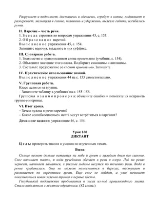 Разрушает и поднимает, достанешь и сделаешь, сгребут в копны, поднимает и
разогревает, мелькнула в голове, наловишь и удержишь, вылезла гадюка, изгибались
ручьи.
II. Наречие – часть речи.
1. Б е с е д а строится во вопросам упражнения 43, с. 153.
2. О б р а з о в а н и е наречий.
В ы п о л н е н и е упражнения 45, с. 154.
Запишите наречия, выделите в них суффикс.
III. Словарная работа.
1. Знакомство с правописанием слова приветливо (учебник, с. 154).
2. Объясните значение этого слова. Подберите синонимы и антонимы.
3. Составьте предложение со словом приветливо. Запишите.
IV. Практическое использование знаний.
В ы п о л н е н и е упражнения 44 на с. 153 самостоятельно.
V. Групповая работа.
Класс делится на группы.
– Заполните таблицу в учебнике на с. 155–156.
Групповая в з а и м о п р о в е р к а: объясните ошибки и помогите их исправить
группе-сопернице.
VI. Итог урока.
– Зачем нужны в речи наречия?
– Какие «ошибкоопасные» места могут встретиться в наречиях?
Домашнее задание: упражнение 46, с. 154.
Урок 160
ДИКТАНТ
Ц е л ь: проверить знания и умения по изученным темам.
Весна
Солнце весною дольше остается на небе и греет с каждым днем все сильнее.
Снег начинает таять, и вода ручейками сбегает в реки и озера. Лед на реках
чернеет, начинает ломаться, и рыхлые льдины несутся по течению реки. Вода в
речке прибавилась. Она не может поместиться в берегах, выступает и
разливается по окрестным лугам. Еще снег не сойдет, а уже начинает
показываться новая зеленая травка и первые цветы.
Голубенький подснежник пробивается в лесах из-под прошлогоднего листа.
Стали появляться и желтые одуванчики. (82 слова.)
 