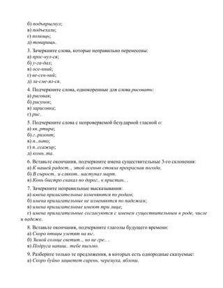 б) подъпрыгнул;
в) подъехали;
г) помощь;
д) товарищь.
3. Зачеркните слова, которые неправильно перенесены:
а) прос-нул-ся;
б) у-га-дал;
в) осе-нний;
г) ве-сен-ний;
д) за-сме-ял-ся.
4. Подчеркните слова, однокоренные для слова рисовать:
а) рисовая;
б) рисунок;
в) зарисовка;
г) рис.
5. Подчеркните слова с непроверяемой безударной гласной о:
а) кв..ртира;
б) г..ризонт;
в) п..льто;
г) п..ссажир;
д) комн..та.
6. Вставьте окончания, подчеркните имена существительные 3-го склонения:
а) К нашей радост.., этой осенью стояла прекрасная погода.
б) В сырост.. и слякот.. наступал март.
в) Конь быстро скакал по дорог.. к пристан.. .
7. Зачеркните неправильные высказывания:
а) имена прилагательные изменяются по родам;
б) имена прилагательные не изменяются по падежам;
в) имена прилагательные имеют три лица;
г) имена прилагательные согласуются с именем существительным в роде, числе
и падеже.
8. Вставьте окончания, подчеркните глаголы будущего времени:
а) Скоро птицы улетят на юг.
б) Зимой солнце светит.., но не гре.. .
в) Подруга напиш.. тебе письмо.
9. Разберите только те предложения, в которых есть однородные сказуемые:
а) Скоро буйно зацветет сирень, черемуха, яблони.
 