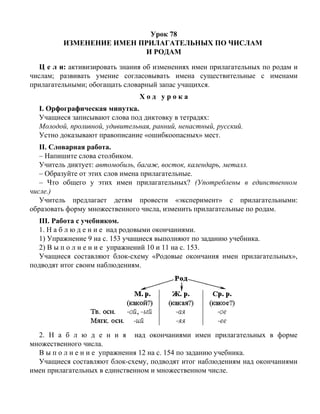 Урок 78
ИЗМЕНЕНИЕ ИМЕН ПРИЛАГАТЕЛЬНЫХ ПО ЧИСЛАМ
И РОДАМ
Ц е л и: активизировать знания об изменениях имен прилагательных по родам и
числам; развивать умение согласовывать имена существительные с именами
прилагательными; обогащать словарный запас учащихся.
Х о д у р о к а
I. Орфографическая минутка.
Учащиеся записывают слова под диктовку в тетрадях:
Молодой, проливной, удивительная, ранний, ненастный, русский.
Устно доказывают правописание «ошибкоопасных» мест.
II. Словарная работа.
– Напишите слова столбиком.
Учитель диктует: автомобиль, багаж, восток, календарь, металл.
– Образуйте от этих слов имена прилагательные.
– Что общего у этих имен прилагательных? (Употреблены в единственном
числе.)
Учитель предлагает детям провести «эксперимент» с прилагательными:
образовать форму множественного числа, изменить прилагательные по родам.
III. Работа с учебником.
1. Н а б л ю д е н и е над родовыми окончаниями.
1) Упражнение 9 на с. 153 учащиеся выполняют по заданию учебника.
2) В ы п о л н е н и е упражнений 10 и 11 на с. 153.
Учащиеся составляют блок-схему «Родовые окончания имен прилагательных»,
подводят итог своим наблюдениям.
2. Н а б л ю д е н и я над окончаниями имен прилагательных в форме
множественного числа.
В ы п о л н е н и е упражнения 12 на с. 154 по заданию учебника.
Учащиеся составляют блок-схему, подводят итог наблюдениям над окончаниями
имен прилагательных в единственном и множественном числе.
 