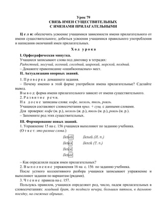 Урок 79
СВЯЗЬ ИМЕН СУЩЕСТВИТЕЛЬНЫХ
С ИМЕНАМИ ПРИЛАГАТЕЛЬНЫМИ
Ц е л и: обеспечить усвоение учащимися зависимости имени прилагательного от
имени существительного; добиться усвоения учащимися правильного употребления
и написания окончаний имен прилагательных.
Х о д у р о к а
I. Орфографическая минутка.
Учащиеся записывают слова под диктовку в тетрадях:
Радостный, могучий, осенний, соседний, широкий, морской, поздний.
– Докажите правописание «ошибкоопасных» мест.
II. Актуализация опорных знаний.
1. П р о в е р к а домашнего задания.
– Почему именно в этой форме употребили имена прилагательные? Сделайте
вывод.
В ы в о д: форма имени прилагательного зависит от имени существительного.
2. Р а з в и т и е р е ч и.
Н а д о с к е записаны слова: кофе, мозоль, тюль, рояль.
Учащиеся составляют словосочетания прил. + сущ. с данными словами.
Для проверки: кофе (м. р.), мозоль (ж. р.), тюль (м. р.), рояль (м. р.).
– Запомните род этих существительных.
III. Формирование новых знаний.
1. Упражнение 15 на с. 156 учащиеся выполняют по заданию учебника.
(О т в е т: это разные слова.)
– Как определили падеж имен прилагательных?
2. В ы п о л н е н и е упражнения 16 на с. 156 по заданию учебника.
После устного коллективного разбора учащиеся записывают упражнение и
выполняют задания по вариантам (рядами).
3. Ч т е н и е правила на с. 157.
Пользуясь правилом, учащиеся определяют род, число, падеж прилагательных в
словосочетаниях: младший брат, до позднего вечера, большим пятном, в дальнюю
поездку, на снежных обрывах.
 