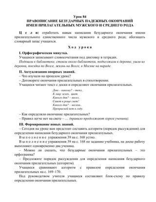 Урок 84
ПРАВОПИСАНИЕ БЕЗУДАРНЫХ ПАДЕЖНЫХ ОКОНЧАНИЙ
ИМЕН ПРИЛАГАТЕЛЬНЫХ МУЖСКОГО И СРЕДНЕГО РОДА
Ц е л и: отработать навык написания безударного окончания имени
прилагательного единственного числа мужского и среднего рода; обогащать
словарный запас учащихся.
Х о д у р о к а
I. Орфографическая минутка.
Учащиеся записывают словосочетания под диктовку в тетрадях.
Подошли к библиотеке, стояли около библиотеки, подъезжали к деревне, ушли из
деревни, поездка по Волге, жизнь на Волге, в Москве на параде.
II. Актуализация опорных знаний.
– Что изучали на прошлом уроке?
– Договорите окончания прилагательных в стихотворении.
Учащиеся читают текст с доски и определяют окончания прилагательных.
Дню – какому? – тепл..
К лицу зелен.. цвет.
Какого дня? – весел..
Сияет в роще свет!
Какого дня? – весенн..
Прекрасней нет в году.
– Как определяли окончание прилагательных?
– Правил легче нет на свете – … (правило продолжают хором ученики).
III. Формирование новых знаний.
– Сегодня на уроке вам предстоит составить алгоритм (порядок рассуждения) для
определения написания безударного окончания прилагательных.
В ы п о л н е н и е упражнения 39 на с. 168 устно.
В ы п о л н е н и е упражнения 39 на с. 168 по заданию учебника, на доске работу
выполняют одновременно два ученика.
– Можно ли сказать, что безударные окончания прилагательных – это
орфограмма?
– Предложите порядок рассуждения для определения написания безударного
окончания прилагательных (алгоритм).
Учащиеся сравнивают алгоритм с правилом определения окончания
прилагательных на с. 169–170.
Под руководством учителя учащиеся составляют блок-схему по правилу
определения окончания прилагательных.
 