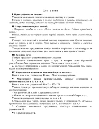 Х о д у р о к а
I. Орфографическая минутка.
Учащиеся записывают словосочетания под диктовку в тетрадях.
Спешим к ловушке, заметили в долине, подобрался к пещере, переливалась на
листочке, сидим в центре, катались на лодке, рассказали об осине, тополе.
II. Актуализация опорных знаний.
– Исправьте ошибки в тексте. (Текст записан на доске. Работа проводится
устно.)
Ропкий, тихий лег на чорную землю первый снежок. Небо серае, а снек белый,
лехкий.
В янворе снек тижелый и холодный одеялом накрывает поля. Кругом наволило
снегу по колено, а то и попояс. Чуть шагнул с трапинки – утанул в сыпучим
снежнам болоте.
Учащиеся читают предложения, находят ошибки, исправляют и комментируют их
правильное написание, определяют род, число, падеж у имен прилагательных.
III. Развитие речи.
Учитель предлагает учащимся выполнить задания:
1. Составьте словосочетание прил. + сущ., в котором слово бархатный
употреблялось бы в переносном значении. (Сезон, кожа, голос, взгляд.)
2. Составьте предложение с одним из словосочетаний. Определите род, число,
падеж имени прилагательного.
IV. Упражнение в написании окончаний прилагательных.
В ы п о л н е н и е упражнения 49 на с. 174 по заданию учебника.
V. Определение падежа прилагательных, которые сочетаются с
существительными в И. п. и В. п.
В ы п о л н е н и е упражнений 46–47, с. 172–173.
Учитель организует предварительную работу, активизируя внимание учащихся на
опорных знаниях:
– Как различить И. п. и В. п. существительного?
– Можно ли это правило применить к именам прилагательным? Озвучьте его.
Учащиеся приступают к выполнению з а д а н и й:
1. Определите род, число, падеж прилагательных в упражнении 46. (В первом
предложении прилагательное употреблено в В. п., а во втором – в И. п.)
2. Составьте аналогичные предложения, используя словосочетания из
упражнения 50.
VI. Письмо по памяти.
 