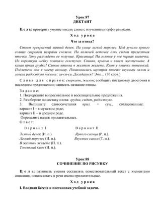 Урок 87
ДИКТАНТ
Ц е л ь: проверить умение писать слова с изученными орфограммами.
Х о д у р о к а
Что за птица?
Стоит прекрасный зимний денек. На улице легкий морозец. Под лучами яркого
солнца сверкает искрами снежок. На колючей веточке елки сидит прелестная
птичка. Хочу разглядеть ее получше. Красавица! На головке у нее черная шапочка.
На короткую шейку повязала галстучек. Спинка, крылья и хвост желтенькие. А
какая яркая грудка! Словно птичка в желтом жилете. Клюв у птички тоненький.
Подлетела она к моему окошку. Полакомилась шустрая птичка вкусным салом и
запела радостную песенку: си-си-си. Догадались? Это… (76 слов.)
С л о в а д л я с п ра в о к: сверкает, жилет; сообщить постановку двоеточия в
последнем предложении; написать название птицы.
З а д а н и е:
1. Подчеркните вопросительное и восклицательное предложения.
2. Разоберите по составу слова: грудка, сидит, радостную.
3. Выпишите словосочетания прил. + сущ., согласованные:
вариант I – в мужском роде;
вариант II – в среднем роде.
Определите падеж прилагательных.
О т в е т:
В а р и а н т I В а р и а н т II
Зимний денек (И. п.). Яркого солнца (Р. п.).
Легкий морозец (И. п.). Вкусным салом (Т. п.).
В желтом жилете (П. п.).
Тоненький клюв (И. п.).
Урок 88
СОЧИНЕНИЕ ПО РИСУНКУ
Ц е л ь: развивать умения составлять повествовательный текст с элементами
описания, использовать в речи имена прилагательные.
Х о д у р о к а
I. Вводная беседа и постановка учебной задачи.
 