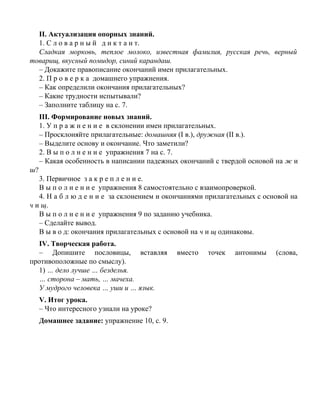 II. Актуализация опорных знаний.
1. С л о в а р н ы й д и к т а н т.
Сладкая морковь, теплое молоко, известная фамилия, русская речь, верный
товарищ, вкусный помидор, синий карандаш.
– Докажите правописание окончаний имен прилагательных.
2. П р о в е р к а домашнего упражнения.
– Как определили окончания прилагательных?
– Какие трудности испытывали?
– Заполните таблицу на с. 7.
III. Формирование новых знаний.
1. У п р а ж н е н и е в склонении имен прилагательных.
– Просклоняйте прилагательные: домашняя (I в.), дружная (II в.).
– Выделите основу и окончание. Что заметили?
2. В ы п о л н е н и е упражнения 7 на с. 7.
– Какая особенность в написании падежных окончаний с твердой основой на ж и
ш?
3. Первичное з а к р е п л е н и е.
В ы п о л н е н и е упражнения 8 самостоятельно с взаимопроверкой.
4. Н а б л ю д е н и е за склонением и окончаниями прилагательных с основой на
ч и щ.
В ы п о л н е н и е упражнения 9 по заданию учебника.
– Сделайте вывод.
В ы в о д: окончания прилагательных с основой на ч и щ одинаковы.
IV. Творческая работа.
– Допишите пословицы, вставляя вместо точек антонимы (слова,
противоположные по смыслу).
1) … дело лучше … безделья.
… сторона – мать, … мачеха.
У мудрого человека … уши и … язык.
V. Итог урока.
– Что интересного узнали на уроке?
Домашнее задание: упражнение 10, с. 9.
 