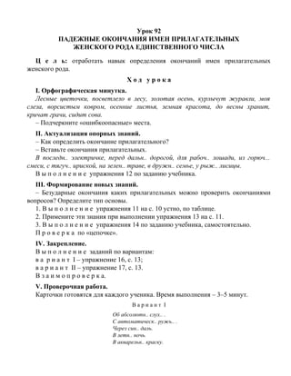Урок 92
ПАДЕЖНЫЕ ОКОНЧАНИЯ ИМЕН ПРИЛАГАТЕЛЬНЫХ
ЖЕНСКОГО РОДА ЕДИНСТВЕННОГО ЧИСЛА
Ц е л ь: отработать навык определения окончаний имен прилагательных
женского рода.
Х о д у р о к а
I. Орфографическая минутка.
Лесные цветочки, посветлело в лесу, золотая осень, курлычут журавли, моя
слеза, ворсистым ковром, осенние листья, земная красота, до весны хранит,
кричат грачи, сидит сова.
– Подчеркните «ошибкоопасные» места.
II. Актуализация опорных знаний.
– Как определить окончание прилагательного?
– Вставьте окончания прилагательных.
В последн.. электричке, перед дальн.. дорогой, для рабоч.. лошади, из горюч...
смеси, с тягуч.. ириской, на зелен.. траве, в дружн.. семье, у рыж.. лисицы.
В ы п о л н е н и е упражнения 12 по заданию учебника.
III. Формирование новых знаний.
– Безударные окончания каких прилагательных можно проверить окончаниями
вопросов? Определите тип основы.
1. В ы п о л н е н и е упражнения 11 на с. 10 устно, по таблице.
2. Примените эти знания при выполнении упражнения 13 на с. 11.
3. В ы п о л н е н и е упражнения 14 по заданию учебника, самостоятельно.
П р о в е р к а по «цепочке».
IV. Закрепление.
В ы п о л н е н и е заданий по вариантам:
в а р и а н т I – упражнение 16, с. 13;
в а р и а н т II – упражнение 17, с. 13.
В з а и м о п р о в е р к а.
V. Проверочная работа.
Карточки готовятся для каждого ученика. Время выполнения – 3–5 минут.
В а р и а н т I
Об абсолютн.. слух.. .
С автоматическ.. ружь.. .
Через син.. даль.
В летн.. ночь.
В акварельн.. краску.
 