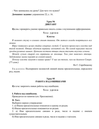 – Чем занимались на уроке? Для чего это нужно?
Домашнее задание: упражнение 22, с. 16.
Урок 94
ДИКТАНТ
Ц е л ь : проверить умение правильно писать слова с изученными орфограммами.
Х о д у р о к а
Клесты
В зимнюю стужу в ельнике стоит тишина. От лютого холода попряталось все
живое.
Вдруг появилась целая стайка северных гостей. С шумом пронеслись клесты над
тихой поляной. Птицы облепили вершину мохнатой ели. На самой верхушке висели
гроздья румяных шишек. Цепкими когтями птицы стали таскать вкусные семена.
Между сучьев старой ели спрятаны их жилища. Там уже вывелись птенцы.
Заботливые мамы кормят их еловой кашей.
Почему клесты зимуют в наших краях? У нас им теплее, чем на далеком Севере.
(77 слов.)
По Г. Скребицкому
З а д а н и е. Подчеркните волнистой линией имена прилагательные, определите
род, падеж.
Урок 95
РАБОТА НАД ОШИБКАМИ
Ц е л ь: закрепить навык работы над ошибками.
Х о д у р о к а
I. Работа над ошибками.
Проводится по памятке (см. Приложение).
II. Тест.
Выберите верное утверждение:
1. а) Имена прилагательные относятся к одному из родов.
б) Имена прилагательные изменяются по родам.
2. а) Имя прилагательное связано в роде, числе и падеже с именем
существительным.
б) Имя прилагательное связано в роде, числе и падеже с глаголом.
 