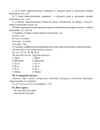 3. а) У имен прилагательных мужского и среднего рода в дательном падеже
окончания -ого, -его.
б) У имен прилагательных мужского и среднего рода в дательном падеже
окончания -ому, -ему.
4. а) Имена прилагательные мужского рода, отвечающие на вопрос «какой?»,
имеют окончания только -ой.
б) Имена прилагательные мужского рода, отвечающие на вопрос «какой?», имеют
окончания -ой, -ый, -ий.
5. Укажите, в каких словах пишется окончание -ей:
а) зимн.. сон;
б) зимн.. погодой;
в) вечерн.. погодой;
г) вечерн.. звон.
6. Сделайте морфологический разбор всех имен прилагательных в предложении.
На высокой сосне висит крупная шишка.
К л ю ч: 1б, 2а, 3б, 4б, 5б, в.
На высокой (сосне). Крупная (шишка).
1. Прил. 1. Прил.
2. Высокий. 2. Крупный.
3. Ед. ч. 3. Ед. ч.
4. Ж. р. 4. Ж. р.
5. П. п. 5. И. п.
6. Опред. 6. Опред.
III. Словарный диктант.
Агроном, адрес, вокзал, воскресенье, инженер, килограмм, коллектив, директор,
здравствуйте, до свидания.
С а м о п р о в е р к а по словарю, с. 171.
IV. Итог урока.
– Что дал вам этот урок?
– Чем он был полезен?
 