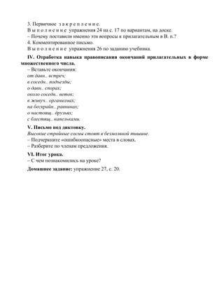 3. Первичное з а к р е п л е н и е.
В ы п о л н е н и е упражнения 24 на с. 17 по вариантам, на доске.
– Почему поставили именно эти вопросы к прилагательным в В. п.?
4. Комментированное письмо.
В ы п о л н е н и е упражнения 26 по заданию учебника.
IV. Отработка навыка правописания окончаний прилагательных в форме
множественного числа.
– Вставьте окончания:
от давн.. встреч;
в соседн.. подъезды;
о давн.. спорах;
около соседн.. веток;
в живуч.. организмах;
на бескрайн.. равнинах;
о настоящ.. друзьях;
с блестящ.. капельками.
V. Письмо под диктовку.
Высокие стройные сосны стоят в безмолвной тишине.
– Подчеркните «ошибкоопасные» места в словах.
– Разберите по членам предложения.
VI. Итог урока.
– С чем познакомились на уроке?
Домашнее задание: упражнение 27, с. 20.
 