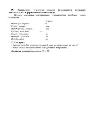 IV. Закрепление. Отработка навыка правописания окончаний
прилагательных в форме множественного числа.
– Вставьте окончания прилагательных (записываются столбиком только
окончания).
К л ю ч:
О трескуч.. морозах. их
С задн.. лапами. ими
Перед высохш.. реками. ими
В здешн.. магазинах. их
К давн.. событиям. им
О вечерн.. сумерках. их
Передн.. зубы. ие
V. Итог урока.
– Сколько способов проверки окончаний имен прилагательных вы знаете?
– Какой способ помогает именно вам? Докажите на примерах.
Домашнее задание: упражнение 32, с. 23.
 