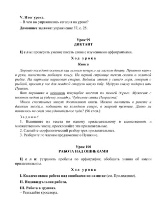 V. Итог урока.
– В чем вы упражнялись сегодня на уроке?
Домашнее задание: упражнение 37, с. 25.
Урок 99
ДИКТАНТ
Ц е л ь: проверить умение писать слова с изученными орфограммами.
Х о д у р о к а
Книга
Хорошо посидеть осенним или зимним вечером на мягком диване. Приятно взять
в руки, полистать любимую книгу. На первой странице текст сказки о золотой
рыбке. На картинке нарисован старик. Бедняга стоит у синего моря, говорит с
рыбкой, просит у нее для жадной старухи новую избу. Мудрую сказку подарил нам
Пушкин.
Вот парнишка в овчинном полушубке шагает по зимней дороге. Мужичок с
ноготок ведет за уздечку лошадку. Чудесные стихи Некрасова!
Много счастливых минут доставляют книги. Можно полететь в ракете к
далеким звездам, побывать на холодном севере, в жаркой пустыне. Давно ли
появилось на свет это удивительное чудо? (96 слов.)
З а д а н и е:
1. Выпишите из текста по одному прилагательному в единственном и
множественном числе, просклоняйте эти прилагательные.
2. Сделайте морфологический разбор трех прилагательных.
3. Разберите по членам предложение о Пушкине.
Урок 100
РАБОТА НАД ОШИБКАМИ
Ц е л и: устранить пробелы по орфографии; обобщить знания об имени
прилагательном.
Х о д у р о к а
I. Коллективная работа над ошибками по памятке (см. Приложение).
II. Индивидуальная работа.
III. Работа в группах.
– Разгадайте кроссворд.
 
