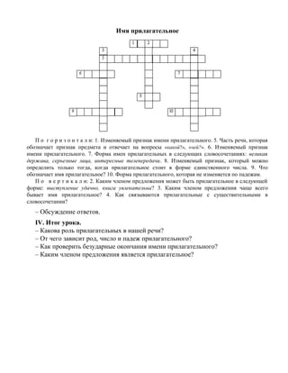 Имя прилагательное
П о г о р и з о н т а л и: 1. Изменяемый признак имени прилагательного. 5. Часть речи, которая
обозначает признак предмета и отвечает на вопросы «какой?», «чей?». 6. Изменяемый признак
имени прилагательного. 7. Форма имен прилагательных в следующих словосочетаниях: великая
держава, серьезные лица, интересные телепередачи. 8. Изменяемый признак, который можно
определить только тогда, когда прилагательное стоит в форме единственного числа. 9. Что
обозначает имя прилагательное? 10. Форма прилагательного, которая не изменяется по падежам.
П о в е р т и к а л и: 2. Каким членом предложения может быть прилагательное в следующей
форме: выступление удачно, книга увлекательна? 3. Каким членом предложения чаще всего
бывает имя прилагательное? 4. Как связываются прилагательные с существительными в
словосочетании?
– Обсуждение ответов.
IV. Итог урока.
– Какова роль прилагательных в нашей речи?
– От чего зависит род, число и падеж прилагательного?
– Как проверить безударные окончания имени прилагательного?
– Каким членом предложения является прилагательное?
 