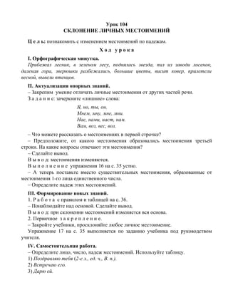 Урок 104
СКЛОНЕНИЕ ЛИЧНЫХ МЕСТОИМЕНИЙ
Ц е л ь: познакомить с изменением местоимений по падежам.
Х о д у р о к а
I. Орфографическая минутка.
Прибежал лесник, в зеленом лесу, поднялась звезда, пил из заводи лосенок,
далекая гора, зверюшки разбежались, большие цветы, висит ковер, прилетели
весной, вывели птенцов.
II. Актуализация опорных знаний.
– Закрепим умение отличать личные местоимения от других частей речи.
З а д а н и е: зачеркните «лишние» слова:
Я, но, ты, он.
Мнем, мну, мне, мни.
Нас, нами, наст, нам.
Вам, воз, вес, вол.
– Что можете рассказать о местоимениях в первой строчке?
– Предположите, от какого местоимения образовались местоимения третьей
строки. На какие вопросы отвечают эти местоимения?
– Сделайте вывод.
В ы в о д: местоимения изменяются.
В ы п о л н е н и е упражнения 16 на с. 35 устно.
– А теперь поставьте вместо существительных местоимения, образованные от
местоимения 1-го лица единственного числа.
– Определите падеж этих местоимений.
III. Формирование новых знаний.
1. Р а б о т а с правилом и таблицей на с. 36.
– Понаблюдайте над основой. Сделайте вывод.
В ы в о д: при склонении местоимений изменяется вся основа.
2. Первичное з а к р е п л е н и е.
– Закройте учебники, просклоняйте любое личное местоимение.
Упражнение 17 на с. 35 выполняется по заданию учебника под руководством
учителя.
IV. Самостоятельная работа.
– Определите лицо, число, падеж местоимений. Используйте таблицу.
1) Поздравляю тебя (2-е л., ед. ч., В. п.).
2) Встречаю его.
3) Дарю ей.
 