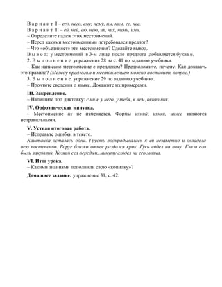 В а р и а н т I – его, него, ему, нему, им, ним, ее, нее.
В а р и а н т II – ей, ней, ею, нею, их, них, ними, ими.
– Определите падеж этих местоимений.
– Перед какими местоимениями потребовался предлог?
– Что «объединяет» эти местоимения? Сделайте вывод.
В ы в о д: у местоимений в 3-м лице после предлога добавляется буква н.
2. В ы п о л н е н и е упражнения 28 на с. 41 по заданию учебника.
– Как написано местоимение с предлогом? Предположите, почему. Как доказать
это правило? (Между предлогом и местоимением можно поставить вопрос.)
3. В ы п о л н е н и е упражнение 29 по заданию учебника.
– Прочтите сведения о языке. Докажите их примерами.
III. Закрепление.
– Напишите под диктовку: с ним, у него, у тебя, в нем, около них.
IV. Орфоэпическая минутка.
– Местоимение их не изменяется. Формы ихний, ихняя, ихнее являются
неправильными.
V. Устная итоговая работа.
– Исправьте ошибки в тексте.
Каштанка осталась одна. Грусть подкрадывалась к ей незаметно и овладела
нею постепенно. Вдруг близко отнее раздался крик. Гусь сидел на полу. Глаза его
были закрыты. Хозяин сел передим, минуту глядел на его молча.
VI. Итог урока.
– Какими знаниями пополнили свою «копилку»?
Домашнее задание: упражнение 31, с. 42.
 