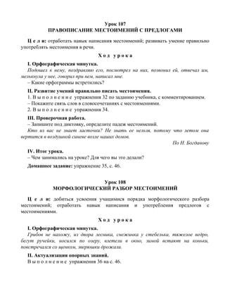Урок 107
ПРАВОПИСАНИЕ МЕСТОИМЕНИЙ С ПРЕДЛОГАМИ
Ц е л и: отработать навык написания местоимений; развивать умение правильно
употреблять местоимения в речи.
Х о д у р о к а
I. Орфографическая минутка.
Подошел к нему, поздравляю его, посмотрел на них, позвонил ей, отвечал им,
мелькнула у нее, говорил при нем, написал мне.
– Какие орфограммы встретились?
II. Развитие умений правильно писать местоимения.
1. В ы п о л н е н и е упражнения 32 по заданию учебника, с комментированием.
– Покажите связь слов в словосочетаниях с местоимениями.
2. В ы п о л н е н и е упражнения 34.
III. Проверочная работа.
– Запишите под диктовку, определите падеж местоимений.
Кто из вас не знает ласточки? Не знать ее нельзя, потому что летом она
вертится в воздушной синеве возле наших домов.
По Н. Богданову
IV. Итог урока.
– Чем занимались на уроке? Для чего вы это делали?
Домашнее задание: упражнение 35, с. 46.
Урок 108
МОРФОЛОГИЧЕСКИЙ РАЗБОР МЕСТОИМЕНИЙ
Ц е л и: добиться усвоения учащимися порядка морфологического разбора
местоимений; отработать навык написания и употребления предлогов с
местоимениями.
Х о д у р о к а
I. Орфографическая минутка.
Грибов не нахожу, из двора лесника, снежинка у стебелька, тяжелое ведро,
бегут ручейки, носился по озеру, влетели в окно, зимой встают на коньки,
повстречался со щенком, зверюшки дрожали.
II. Актуализация опорных знаний.
В ы п о л н е н и е упражнения 36 на с. 46.
 