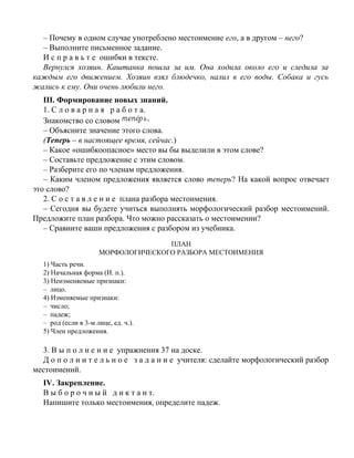– Почему в одном случае употреблено местоимение его, а в другом – него?
– Выполните письменное задание.
И с п р а в ь т е ошибки в тексте.
Вернулся хозяин. Каштанка пошла за им. Она ходила около его и следила за
каждым его движением. Хозяин взял блюдечко, налил в его воды. Собака и гусь
жались к ему. Они очень любили него.
III. Формирование новых знаний.
1. С л о в а р н а я р а б о т а.
Знакомство со словом
– Объясните значение этого слова.
(Теперь – в настоящее время, сейчас.)
– Какое «ошибкоопасное» место вы бы выделили в этом слове?
– Составьте предложение с этим словом.
– Разберите его по членам предложения.
– Каким членом предложения является слово теперь? На какой вопрос отвечает
это слово?
2. С о с т а в л е н и е плана разбора местоимения.
– Сегодня вы будете учиться выполнять морфологический разбор местоимений.
Предложите план разбора. Что можно рассказать о местоимении?
– Сравните ваши предложения с разбором из учебника.
ПЛАН
МОРФОЛОГИЧЕСКОГО РАЗБОРА МЕСТОИМЕНИЯ
1) Часть речи.
2) Начальная форма (И. п.).
3) Неизменяемые признаки:
– лицо.
4) Изменяемые признаки:
– число;
– падеж;
– род (если в 3-м лице, ед. ч.).
5) Член предложения.
3. В ы п о л н е н и е упражнения 37 на доске.
Д о п о л н и т е л ь н о е з а д а н и е учителя: сделайте морфологический разбор
местоимений.
IV. Закрепление.
В ы б о р о ч н ы й д и к т а н т.
Напишите только местоимения, определите падеж.
 