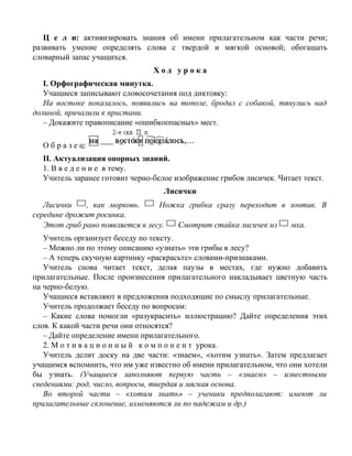 Ц е л и: активизировать знания об имени прилагательном как части речи;
развивать умение определять слова с твердой и мягкой основой; обогащать
словарный запас учащихся.
Х о д у р о к а
I. Орфографическая минутка.
Учащиеся записывают словосочетания под диктовку:
На востоке показалось, появились на тополе, бродил с собакой, тянулись над
долиной, причалили к пристани.
– Докажите правописание «ошибкоопасных» мест.
О б р а з е ц:
II. Актуализация опорных знаний.
1. В в е д е н и е в тему.
Учитель заранее готовит черно-белое изображение грибов лисичек. Читает текст.
Лисички
Лисички , как морковь. Ножка грибка сразу переходит в зонтик. В
середине дрожит росинка.
Этот гриб рано появляется в лесу. Смотрит стайка лисичек из мха.
Учитель организует беседу по тексту.
– Можно ли по этому описанию «узнать» эти грибы в лесу?
– А теперь скучную картинку «раскрасьте» словами-признаками.
Учитель снова читает текст, делая паузы в местах, где нужно добавить
прилагательные. После произнесения прилагательного накладывает цветную часть
на черно-белую.
Учащиеся вставляют в предложения подходящие по смыслу прилагательные.
Учитель продолжает беседу по вопросам:
– Какие слова помогли «разукрасить» иллюстрацию? Дайте определения этих
слов. К какой части речи они относятся?
– Дайте определение имени прилагательного.
2. М о т и в а ц и о н н ы й к о м п о н е н т урока.
Учитель делит доску на две части: «знаем», «хотим узнать». Затем предлагает
учащимся вспомнить, что им уже известно об имени прилагательном, что они хотели
бы узнать. (Учащиеся заполняют первую часть – «знаем» – известными
сведениями: род, число, вопросы, твердая и мягкая основа.
Во второй части – «хотим знать» – ученики предполагают: имеют ли
прилагательные склонение, изменяются ли по падежам и др.)
 