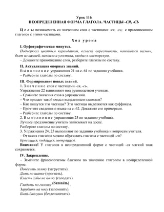 Урок 116
НЕОПРЕДЕЛЕННАЯ ФОРМА ГЛАГОЛА. ЧАСТИЦЫ -СЯ, -СЬ
Ц е л ь: познакомить со значением слов с частицами -ся, -сь; с правописанием
глаголов с этими частицами.
Х о д у р о к а
I. Орфографическая минутка.
Подчеркнул цветным карандашом, огласил окрестность, наполнялся шумом,
бьет из камней, напоила и угостила, входил в мастерскую.
– Докажите правописание слов, разберите глаголы по составу.
II. Актуализация опорных знаний.
В ы п о л н е н и е упражнения 21 на с. 61 по заданию учебника.
– Разберите глаголы по составу.
III. Формирование новых знаний.
1. З н а ч е н и е слов с частицами -ся, -сь.
Упражнение 22 выполняют под руководством учителя.
– Сравните значения слов в упражнении.
– Что придает такой смысл выделенным глаголам?
– Как пишутся эти частицы? Эти частицы выделяются как суффиксы.
– Прочтите сведения о языке на с. 62. Докажите его примерами.
– Разберите глаголы по составу.
2. В ы п о л н е н и е упражнения 23 по заданию учебника.
Лучшее предложение учитель записывает на доске.
Разберите глаголы по составу.
3. Упражнения 24, 25 выполняют по заданию учебника и вопросам учителя.
– От каких глаголов можно образовать глаголы с частицей -ся?
Бросаться, кидаться, швыряться.
Внимание! У глаголов в неопределенной форме с частицей -ся мягкий знак
сохраняется.
IV. Закрепление.
– Замените фразеологизмы близким по значению глаголом в неопределенной
форме.
Повесить голову (загрустить).
Дать по шапке (прогнать).
Класть зубы на полку (голодать).
Гладить по головке .
Зарубить на носу (запомнить).
Бить баклуши (бездельничать).
 