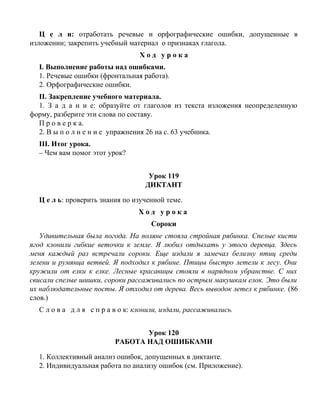 Ц е л и: отработать речевые и орфографические ошибки, допущенные в
изложении; закрепить учебный материал о признаках глагола.
Х о д у р о к а
I. Выполнение работы над ошибками.
1. Речевые ошибки (фронтальная работа).
2. Орфографические ошибки.
II. Закрепление учебного материала.
1. З а д а н и е: образуйте от глаголов из текста изложения неопределенную
форму, разберите эти слова по составу.
П р о в е р к а.
2. В ы п о л н е н и е упражнения 26 на с. 63 учебника.
III. Итог урока.
– Чем вам помог этот урок?
Урок 119
ДИКТАНТ
Ц е л ь: проверить знания по изученной теме.
Х о д у р о к а
Сороки
Удивительная была погода. На поляне стояла стройная рябинка. Спелые кисти
ягод клонили гибкие веточки к земле. Я любил отдыхать у этого деревца. Здесь
меня каждый раз встречали сороки. Еще издали я замечал белизну птиц среди
зелени и румянца ветвей. Я подходил к рябине. Птицы быстро летели к лесу. Они
кружили от елки к елке. Лесные красавицы стояли в нарядном убранстве. С них
свисали спелые шишки, сороки рассаживались по острым макушкам елок. Это были
их наблюдательные посты. Я отходил от дерева. Весь выводок летел к рябинке. (86
слов.)
С л о в а д л я с п р а в о к: клонили, издали, рассаживались.
Урок 120
РАБОТА НАД ОШИБКАМИ
1. Коллективный анализ ошибок, допущенных в диктанте.
2. Индивидуальная работа по анализу ошибок (см. Приложение).
 