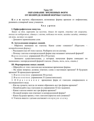 Урок 121
ОБРАЗОВАНИЕ ВРЕМЕННЫХ ФОРМ
ОТ НЕОПРЕДЕЛЕННОЙ ФОРМЫ ГЛАГОЛА
Ц е л и: научить образовывать возможные формы времени от инфинитива;
развивать словарный запас учащихся.
Х о д у р о к а
I. Орфографическая минутка.
Зашел за дом, нарезать на кусочки, дошел до ворот, очистил от скорлупы,
поехал по побережью, сдвинул с места, побежал по полю, загадал загадку, оттянул
от ямы, заглянул за сарай.
– Докажите правописание слов.
II. Актуализация опорных знаний.
– Обратите внимание на глаголы. Какое слово «лишнее»? (Нарезать –
неопределенная форма.)
– Расскажите все об этом глаголе. Разберите его по составу.
– Почему глаголы в неопределенной форме еще называют начальной формой?
В ы п о л н е н и е упражнений 28 и 29 (устно).
– Запишите существительные, у которых начальная форма совпадает по
написанию с неопределенной формой глагола. (Знать, течь, печь, стать.)
III. Формирование новых знаний.
– Образуйте от этих глаголов все возможные временные формы.
– На какие вопросы должны отвечать слова в настоящем времени? В будущем
времени? В прошедшем времени?
1. В ы п о л н е н и е упражнения 30 (устно).
2. В ы п о л н е н и е упражнения 31 (самостоятельно).
3. О б р а з о в а н и е временных форм от глаголов совершенного и
несовершенного вида.
– Как вы думаете, всегда ли можно образовать все три формы времени?
– Понаблюдайте над глаголами из упражнения 32 (по заданию).
– Какие глаголы имеют все три формы времени?
– На какой вопрос они отвечают в неопределенной форме?
– Какое будущее время у этих глаголов (простое или сложное)?
4. Учитель вместе с детьми составляет о п о р н у ю с х е м у.
 