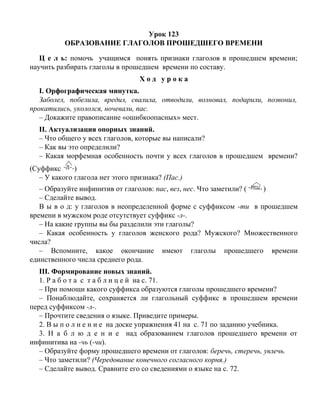 Урок 123
ОБРАЗОВАНИЕ ГЛАГОЛОВ ПРОШЕДШЕГО ВРЕМЕНИ
Ц е л ь: помочь учащимся понять признаки глаголов в прошедшем времени;
научить разбирать глаголы в прошедшем времени по составу.
Х о д у р о к а
I. Орфографическая минутка.
Заболел, побелила, вредил, свалила, отводили, волновал, подарили, позвонил,
прокатились, укололся, ночевали, пас.
– Докажите правописание «ошибкоопасных» мест.
II. Актуализация опорных знаний.
– Что общего у всех глаголов, которые вы написали?
– Как вы это определили?
– Какая морфемная особенность почти у всех глаголов в прошедшем времени?
(Суффикс )
– У какого глагола нет этого признака? (Пас.)
– Образуйте инфинитив от глаголов: пас, вез, нес. Что заметили? ( )
– Сделайте вывод.
В ы в о д: у глаголов в неопределенной форме с суффиксом -ти в прошедшем
времени в мужском роде отсутствует суффикс -л-.
– На какие группы вы бы разделили эти глаголы?
– Какая особенность у глаголов женского рода? Мужского? Множественного
числа?
– Вспомните, какое окончание имеют глаголы прошедшего времени
единственного числа среднего рода.
III. Формирование новых знаний.
1. Р а б о т а с т а б л и ц е й на с. 71.
– При помощи какого суффикса образуются глаголы прошедшего времени?
– Понаблюдайте, сохраняется ли глагольный суффикс в прошедшем времени
перед суффиксом -л-.
– Прочтите сведения о языке. Приведите примеры.
2. В ы п о л н е н и е на доске упражнения 41 на с. 71 по заданию учебника.
3. Н а б л ю д е н и е над образованием глаголов прошедшего времени от
инфинитива на -чь (-чи).
– Образуйте форму прошедшего времени от глаголов: беречь, стеречь, увлечь.
– Что заметили? (Чередование конечного согласного корня.)
– Сделайте вывод. Сравните его со сведениями о языке на с. 72.
 