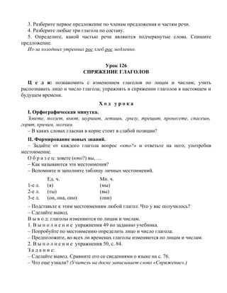 3. Разберите первое предложение по членам предложения и частям речи.
4. Разберите любые три глагола по составу.
5. Определите, какой частью речи являются подчеркнутые слова. Спишите
предложение.
Из-за холодных утренних рос хлеб рос медленно.
Урок 126
СПРЯЖЕНИЕ ГЛАГОЛОВ
Ц е л и: познакомить с изменением глаголов по лицам и числам; учить
распознавать лицо и число глагола; упражнять в спряжении глаголов в настоящем и
будущем времени.
Х о д у р о к а
I. Орфографическая минутка.
Зовете, ползет, вьют, шуршит, летишь, грызу, трещит, пронесете, спасешь,
горят, кричим, молчим.
– В каких словах гласная в корне стоит в слабой позиции?
II. Формирование новых знаний.
– Задайте от каждого глагола вопрос «кто?» и ответьте на него, употребив
местоимение.
О б р а з е ц: зовете (кто?) вы, …
– Как называются эти местоимения?
– Вспомните и заполните таблицу личных местоимений.
Ед. ч. Мн. ч.
1-е л. (я) (мы)
2-е л. (ты) (вы)
3-е л. (он, она, оно) (они)
– Подставьте к этим местоимениям любой глагол. Что у вас получилось?
– Сделайте вывод.
В ы в о д: глаголы изменяются по лицам и числам.
1. В ы п о л н е н и е упражнения 49 по заданию учебника.
– Попробуйте по местоимению определить лицо и число глагола.
– Предположите, во всех ли временах глаголы изменяются по лицам и числам.
2. В ы п о л н е н и е упражнения 50, с. 84.
З а д а н и е:
– Сделайте вывод. Сравните его со сведениями о языке на с. 76.
– Что еще узнали? (Учитель на доске записывает слово «Спряжение».)
 