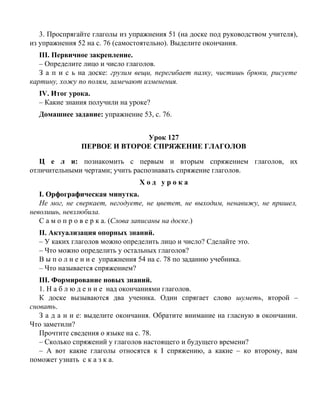 3. Проспрягайте глаголы из упражнения 51 (на доске под руководством учителя),
из упражнения 52 на с. 76 (самостоятельно). Выделите окончания.
III. Первичное закрепление.
– Определите лицо и число глаголов.
З а п и с ь на доске: грузим вещи, перегибает палку, чистишь брюки, рисуете
картину, хожу по полям, замечают изменения.
IV. Итог урока.
– Какие знания получили на уроке?
Домашнее задание: упражнение 53, с. 76.
Урок 127
ПЕРВОЕ И ВТОРОЕ СПРЯЖЕНИЕ ГЛАГОЛОВ
Ц е л и: познакомить с первым и вторым спряжением глаголов, их
отличительными чертами; учить распознавать спряжение глаголов.
Х о д у р о к а
I. Орфографическая минутка.
Не мог, не сверкает, негодуете, не цветет, не выходим, ненавижу, не пришел,
неволишь, невзлюбила.
С а м о п р о в е р к а. (Слова записаны на доске.)
II. Актуализация опорных знаний.
– У каких глаголов можно определить лицо и число? Сделайте это.
– Что можно определить у остальных глаголов?
В ы п о л н е н и е упражнения 54 на с. 78 по заданию учебника.
– Что называется спряжением?
III. Формирование новых знаний.
1. Н а б л ю д е н и е над окончаниями глаголов.
К доске вызываются два ученика. Один спрягает слово шуметь, второй –
сновать.
З а д а н и е: выделите окончания. Обратите внимание на гласную в окончании.
Что заметили?
Прочтите сведения о языке на с. 78.
– Сколько спряжений у глаголов настоящего и будущего времени?
– А вот какие глаголы относятся к I спряжению, а какие – ко второму, вам
поможет узнать с к а з к а.
 