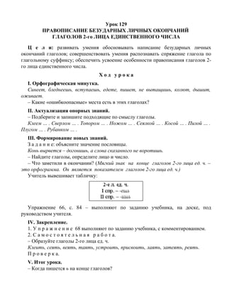 Урок 129
ПРАВОПИСАНИЕ БЕЗУДАРНЫХ ЛИЧНЫХ ОКОНЧАНИЙ
ГЛАГОЛОВ 2-го ЛИЦА ЕДИНСТВЕННОГО ЧИСЛА
Ц е л и: развивать умения обосновывать написание безударных личных
окончаний глаголов; совершенствовать умения распознавать спряжение глагола по
глагольному суффиксу; обеспечить усвоение особенности правописания глаголов 2-
го лица единственного числа.
Х о д у р о к а
I. Орфографическая минутка.
Синеет, бледнеешь, вступаешь, едете, пишет, не вытащишь, колют, дышит,
оживает.
– Какие «ошибкоопасные» места есть в этих глаголах?
II. Актуализация опорных знаний.
– Подберите и запишите подходящие по смыслу глаголы.
Клеем … . Сверлом … . Топором … . Ножом … . Сеялкой … . Косой … . Пилой … .
Плугом … . Рубанком … .
III. Формирование новых знаний.
З а д а н и е: объясните значение пословицы.
Конь вырвется – догонишь, а слова сказанного не воротишь.
– Найдите глаголы, определите лицо и число.
– Что заметили в окончании? (Мягкий знак на конце глаголов 2-го лица ед. ч. –
это орфограмма. Он является показателем глаголов 2-го лица ед. ч.)
Учитель вывешивает табличку:
Упражнение 66, с. 84 – выполняют по заданию учебника, на доске, под
руководством учителя.
IV. Закрепление.
1. У п р а ж н е н и е 68 выполняют по заданию учебника, с комментированием.
2. С а м о с т о я т е л ь н а я р а б о т а.
– Образуйте глаголы 2-го лица ед. ч.
Клеить, сеять, веять, таять, устроить, присвоить, лаять, затеять, реять.
П р о в е р к а.
V. Итог урока.
– Когда пишется ь на конце глаголов?
 