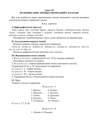 Урок 134
ПРАВОПИСАНИЕ ЛИЧНЫХ ОКОНЧАНИЙ ГЛАГОЛОВ
Ц е л и: отработать навык правописания личных окончаний глаголов; развивать
умение распознавать спряжение глагола.
Х о д у р о к а
I. Орфографическая минутка.
Через синюю даль, посадит дерево, тяжело дышит, субботний вечер, птичьи
голоса, слышишь звон, спешишь в избушку, оживают цветы, затянет ремень,
стелешь постель, стоять в беседке.
– Подчеркните «ошибкоопасные» места, устно объясните их правописание.
II. Актуализация опорных знаний.
– Вставьте нужную гласную, определите спряжение.
Слыш..т, мечта..т, подерж..т, подкорм..т, помеша..т, наблюда..т, молв..т,
куп..т, угон..т, сбре..т.
– Назовите морфологические признаки этих глаголов.
III. Формирование новых знаний.
1. В ы п о л н е н и е упражнения 85 на с. 92 по заданию учебника.
– Пословицы запишите по памяти.
2. О т р а б о т к а навыка правописания личных окончаний глаголов.
Упражнение 87 на с. 93 выполняется по вариантам:
в а р и а н т I – первая загадка;
в а р и а н т II – вторая загадка;
в а р и а н т III – третья загадка.
3. Упражнение 88 на с. 94 выполняется самостоятельно.
IV. Тест.
Укажите глаголы I спряжения.
В а р и а н т I
1. Видеть. 6. Ходить.
2. Журчать. 7. Двигать.
3. Сиять. 8. Держать.
4. Бежать. 9. Ткать.
5. Смотреть. 10. Читать.
О т в е т: 3, 7, 9, 10.
В а р и а н т II
1. Летать. 6. Пищать.
 
