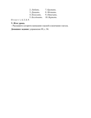 2. Любить. 7. Крутить.
3. Дышать. 8. Мечтать.
4. Помогать. 9. Отвечать.
5. Беседовать. 10. Вертеть.
О т в е т: 1, 4, 5, 8, 9.
V. Итог урока.
– Расскажите алгоритм написания гласной в окончании глагола.
Домашнее задание: упражнение 89, с. 94.
 