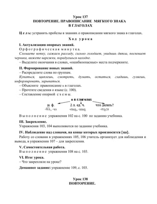 Урок 137
ПОВТОРЕНИЕ. ПРАВОПИСАНИЕ МЯГКОГО ЗНАКА
В ГЛАГОЛАХ
Ц е л ь: устранить пробелы в знаниях о правописании мягкого знака в глаголах.
Х о д у р о к а
I. Актуализация опорных знаний.
О р ф о г р а ф и ч е с к а я м и н у т к а.
Сломаете ветку, сажаем рассаду, сильно голодает, увидишь дятла, поспевает
черника, вяжете варежки, порадуешься находке.
– Выделите окончания в словах, «ошибкоопасные» места подчеркните.
II. Формирование новых знаний.
– Распределите слова по группам.
Купаться, щиплешь, смотреть, думать, остаться, гладишь, гуляешь,
информировать, зарываться.
– Объясните правописание ь в глаголах.
– Прочтите сведения о языке (с. 100).
– Составление опорной с х е м ы.
В ы п о л н е н и е упражнения 102 на с. 100 по заданию учебника.
III. Закрепление.
Упражнения 103, 104 выполняются по заданию учебника.
IV. Наблюдение над словами, на конце которых произносится [ца].
Работу со словами в упражнениях 105, 106 учитель организует для наблюдения и
вывода, в упражнении 107 – для закрепления.
V. Самостоятельная работа.
В ы п о л н е н и е упражнения 108 на с. 103.
VI. Итог урока.
– Что закрепляли на уроке?
Домашнее задание: упражнение 109, с. 103.
Урок 138
ПОВТОРЕНИЕ.
 