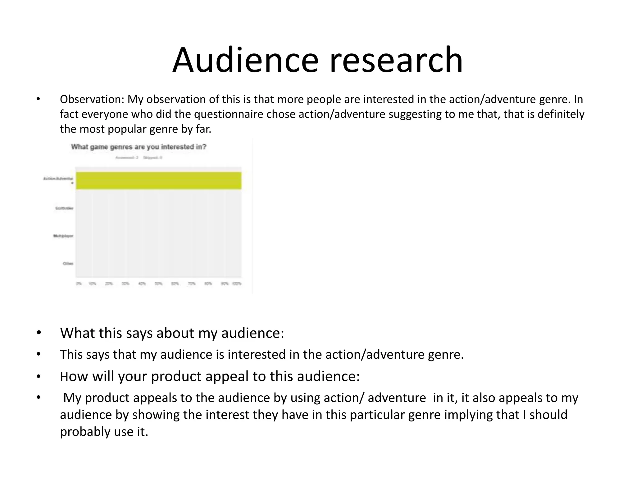 Audience research
• Observation: My observation of this is that more people are interested in the action/adventure genre. In
fact everyone who did the questionnaire chose action/adventure suggesting to me that, that is definitely
the most popular genre by far.
• What this says about my audience:
• This says that my audience is interested in the action/adventure genre.
• How will your product appeal to this audience:
• My product appeals to the audience by using action/ adventure in it, it also appeals to my
audience by showing the interest they have in this particular genre implying that I should
probably use it.
 