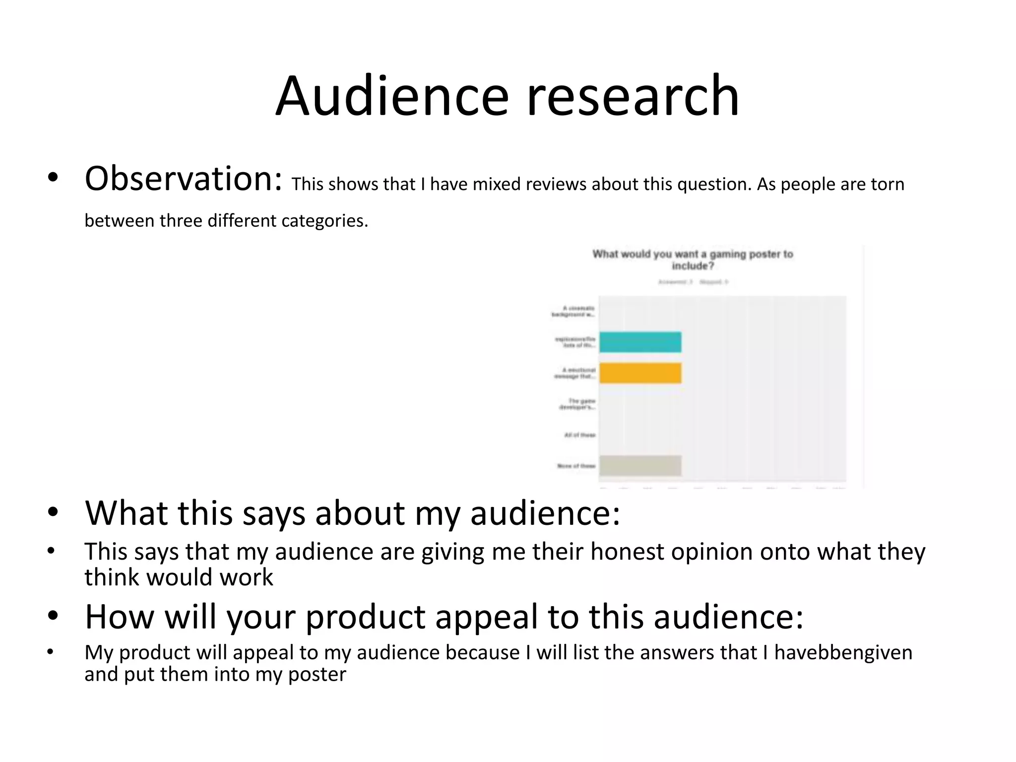 Audience research
• Observation: This shows that I have mixed reviews about this question. As people are torn
between three different categories.
• What this says about my audience:
• This says that my audience are giving me their honest opinion onto what they
think would work
• How will your product appeal to this audience:
• My product will appeal to my audience because I will list the answers that I havebbengiven
and put them into my poster
 