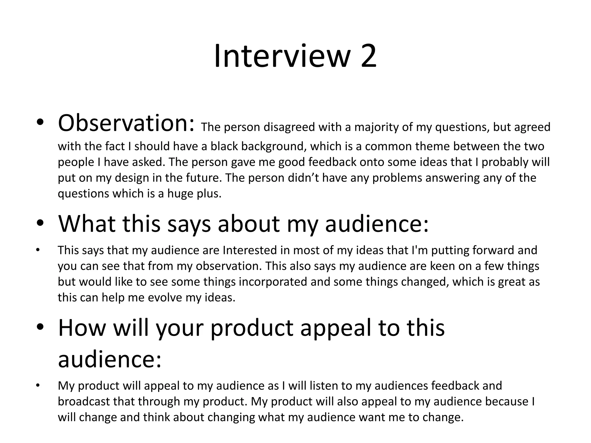 Interview 2
• Observation: The person disagreed with a majority of my questions, but agreed
with the fact I should have a black background, which is a common theme between the two
people I have asked. The person gave me good feedback onto some ideas that I probably will
put on my design in the future. The person didn’t have any problems answering any of the
questions which is a huge plus.
• What this says about my audience:
• This says that my audience are Interested in most of my ideas that I'm putting forward and
you can see that from my observation. This also says my audience are keen on a few things
but would like to see some things incorporated and some things changed, which is great as
this can help me evolve my ideas.
• How will your product appeal to this
audience:
• My product will appeal to my audience as I will listen to my audiences feedback and
broadcast that through my product. My product will also appeal to my audience because I
will change and think about changing what my audience want me to change.
 