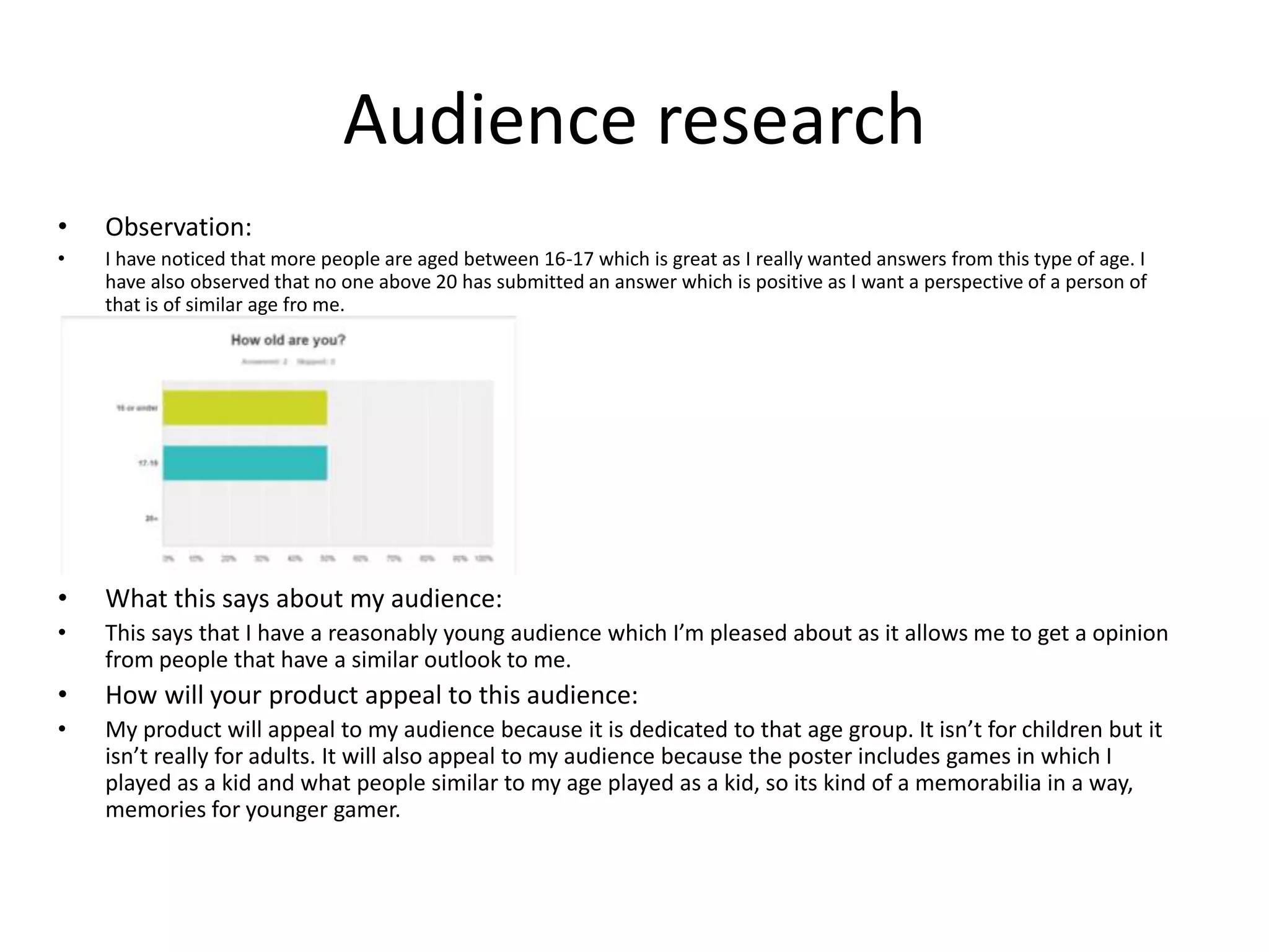 Audience research
• Observation:
• I have noticed that more people are aged between 16-17 which is great as I really wanted answers from this type of age. I
have also observed that no one above 20 has submitted an answer which is positive as I want a perspective of a person of
that is of similar age fro me.
• What this says about my audience:
• This says that I have a reasonably young audience which I’m pleased about as it allows me to get a opinion
from people that have a similar outlook to me.
• How will your product appeal to this audience:
• My product will appeal to my audience because it is dedicated to that age group. It isn’t for children but it
isn’t really for adults. It will also appeal to my audience because the poster includes games in which I
played as a kid and what people similar to my age played as a kid, so its kind of a memorabilia in a way,
memories for younger gamer.
 