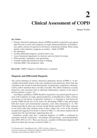 N.A. Hanania and A. Sharafkhaneh (eds.), COPD: A Guide to Diagnosis
and Clinical Management, Respiratory Medicine, DOI 10.1007/978-1-59745-357-8_2,
© Springer Science+Business Media, LLC 2011
Key Points:
Chronic obstructive pulmonary disease (COPD) should be suspected in any patient•	
aged 40 years or more with symptoms of cough, sputum production, or breathless-
ness and/or a history of exposure to risk factors, in particular smoking. When seeing
patients with respiratory symptoms or smokers – think of COPD
Do spirometry•	
Exclude differential diagnoses, perform chest x-ray•	
Assess functional impairment, by interview and even better by testing•	
When possible, standardize your questioning•	
Consider further physiological testing or imaging•	
Calculate BMI, it has prognostic value•	
Keywords  COPD • diagnosis • breathlessness • symptoms
Diagnosis and Differential Diagnosis
The current definition of chronic obstructive pulmonary disease (COPD) is “A pre-
ventable and treatable disease with some significant extra-pulmonary effects that may
contribute to the severity in individual patients. Its pulmonary component is character-
ized by airflow limitation that is not fully reversible. The airflow limitation is usually
progressive and associated with an abnormal inflammatory response of the lung to
noxious particles or gases” [1].
According to guidelines, COPD should be suspected in any patient aged 40 years or
more with symptoms of cough, sputum production, or breathlessness and/or a history
of exposure to risk factors, in particular smoking [2, 3]. Smoking is well known for
causing COPD but the list of risk factors for developing COPD is long and include
both host factors and environmental exposures, most often interacting [4, 5]. This
should especially be taken into account outside Europe and the USA where exposure
to risk factor other than smoking seems to play a larger role. A list of the currently
accepted and suggested risk factors is shown in Table 2.1; risk factors marked with an
asterisk have the most literature supporting their role.
Guidelines usually state that a suspected diagnosis of COPD is confirmed by
spirometry with the well-known – but perhaps still questioned – post-bronchodilator
ratio (FEV1
/FVC) of <0.7. There are, however, a number of differential diagnosis that
need to be taken into account, as listed in Table 2.2.
2
Clinical Assessment of COPD
Jørgen Vestbo
21
 
