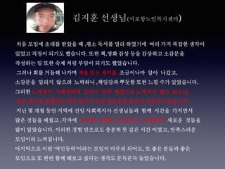 김지훈 선생님(서포항노인복지센터)
처음 모임에 초대를 받았을 때 ,평소 독서를 멀리 하였기에 여러 가지 복잡한 생각이
있었고 걱정이 되기도 했습니다. 또한 책,영화 감상 등을 감상하고 소감문을
작성하는 일 또한 숙제 처럼 부담이 되기도 했었습니다.
그러나 회를 거듭해 나가며 책을 읽는 재미를 조금이나마 알아 나갔고,
소감문을 밀리지 않으려 노력하니 ,책임감과 뿌듯함 또한 느낄 수가 있었습니다.
그러한 노력들이 사례관리에 있어서 아직 체감으로 느껴지진 않고 있으나,
글로 생각을 표현하는 것에 있어서 조금 자유로워 졌다고 생각하고 있습니다.
지난 몇 개월 동안 지역에 선임 사회복지사 선생님들과 함께 시간을 가지면서
많은 것들을 배웠고 ,각자에 다양한 관점을 간접적으로 경험하며 새로운 것들을
많이 알았습니다. 이러한 경험 만으로도 충분히 뜻 깊은 시간 이였고, 만족스러운
모임이라 느껴집니다.
마지막으로 이번 ‘여민동락’이라는 모임이 마무리 되어도, 또 좋은 분들과 좋은
모임으로 또 한번 함께 해보고 싶다는 생각도 문득문득 들었습니다.
 