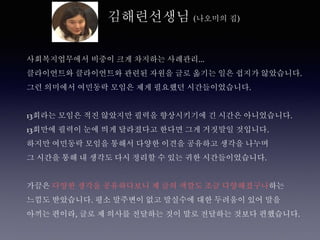 김해련선생님 (나오미의 집)
사회복지업무에서 비중이 크게 차지하는 사례관리...
클라이언트와 클라이언트와 관련된 자원을 글로 옮기는 일은 쉽지가 않았습니다.
그런 의미에서 여민동락 모임은 제게 필요했던 시간들이었습니다.
13회라는 모임은 적진 않았지만 필력을 향상시키기에 긴 시간은 아니었습니다.
13회만에 필력이 눈에 띄게 달라졌다고 한다면 그게 거짓말일 것입니다.
하지만 여민동락 모임을 통해서 다양한 이견을 공유하고 생각을 나누며
그 시간을 통해 내 생각도 다시 정리할 수 있는 귀한 시간들이었습니다.
가끔은 다양한 생각을 공유하다보니 제 글의 색깔도 조금 다양해졌구나하는
느낌도 받았습니다. 평소 말주변이 없고 말실수에 대한 두려움이 있어 말을
아끼는 편이라, 글로 제 의사를 전달하는 것이 말로 전달하는 것보다 편했습니다.
 